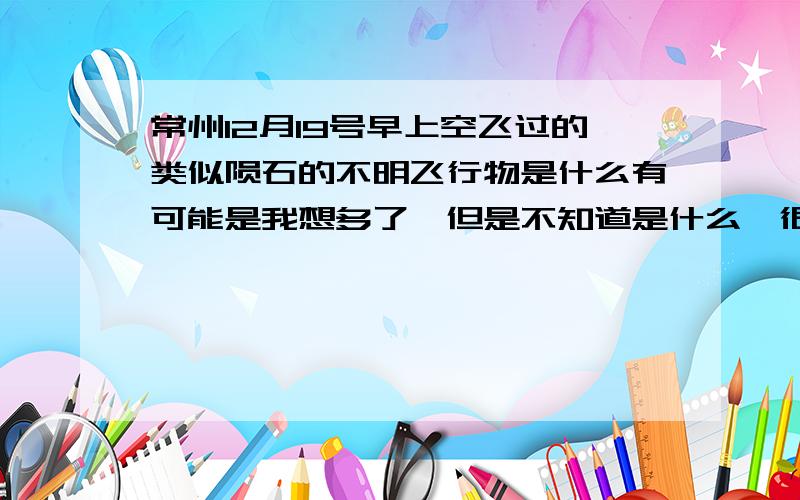 常州12月19号早上空飞过的类似陨石的不明飞行物是什么有可能是我想多了,但是不知道是什么,很好奇,据同学说像是陨石