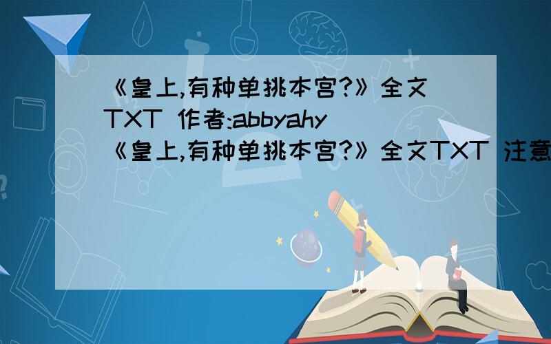 《皇上,有种单挑本宫?》全文TXT 作者:abbyahy《皇上,有种单挑本宫?》全文TXT 注意是要｛全文｝!连载已完结.注意是要｛全文｝!不全不给分,不全发了也不讨好.