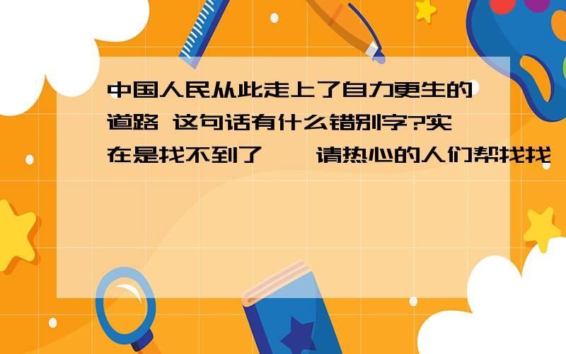 中国人民从此走上了自力更生的道路 这句话有什么错别字?实在是找不到了……请热心的人们帮找找……三楼的同志，我打的字不可能会错吧……不过呢，印错倒是很有可能…… ……