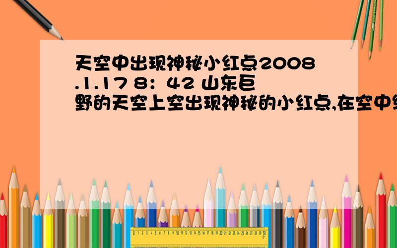 天空中出现神秘小红点2008.1.17 8：42 山东巨野的天空上空出现神秘的小红点,在空中缓慢飞行（逆风）,一会再空中盘旋转圈.一看表,过了3分钟,而我就感觉过了半分钟.一个小孩在小区内骑车,我