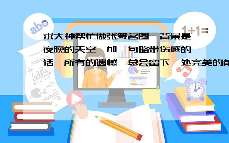 求大神帮忙做张签名图,背景是夜晚的天空,加一句略带伤感的话,所有的遗憾,总会留下一处完美的角落.我希望加的是这句话 图的话我希望是类似渺小的人仰望着星空.