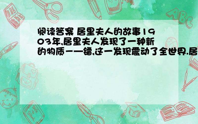 阅读答案 居里夫人的故事1903年,居里夫人发现了一种新的物质－—镭,这一发现震动了全世界.居里夫人成了世界上第一个获得诺贝尔奖的女科学家.从此,她享有盛誉,博得了人们的敬仰.居里夫