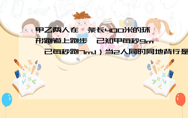 甲乙两人在一条长400米的环形跑道上跑步,已知甲每秒9m,已每秒跑7m.1）当2人同时同地背行是.几秒相遇2）同时同地同向时,几秒相遇