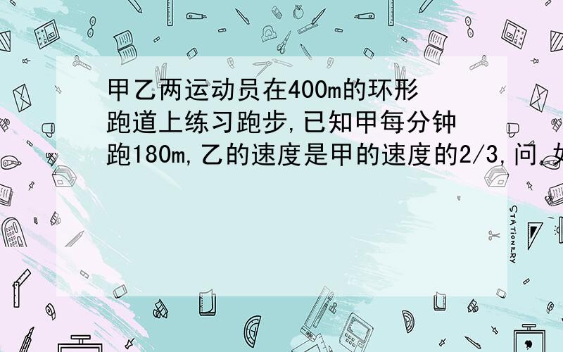 甲乙两运动员在400m的环形跑道上练习跑步,已知甲每分钟跑180m,乙的速度是甲的速度的2/3,问,如果两人同时由同一起点出发,同向而行,那么经过多少分钟两人首次相遇?马上就要要!