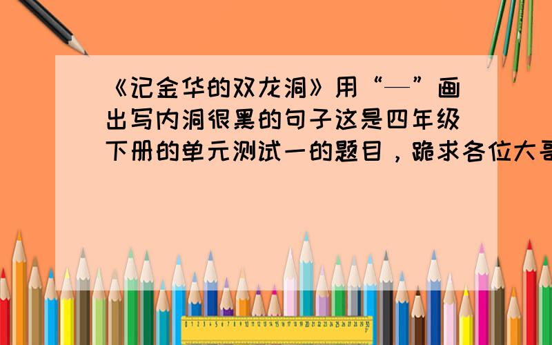 《记金华的双龙洞》用“—”画出写内洞很黑的句子这是四年级下册的单元测试一的题目，跪求各位大哥哥大姐姐们和叔叔阿姨们帮帮忙，