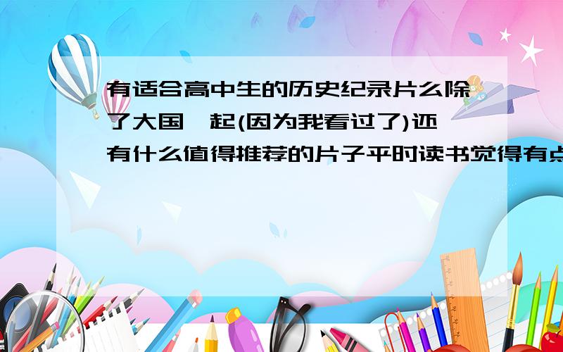 有适合高中生的历史纪录片么除了大国崛起(因为我看过了)还有什么值得推荐的片子平时读书觉得有点枯燥,有片子可以看应该会比较好接受一点我是选读历史的~先谢过