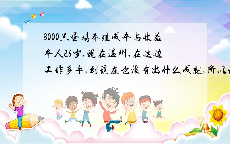 3000只蛋鸡养殖成本与收益本人25岁,现在温州,在这边工作多年,到现在也没有出什么成就,所以现在准备到老婆那边养殖蛋鸡,因为她们那边养殖这个的比较多,选择这行应该来说比较稳妥,现在还