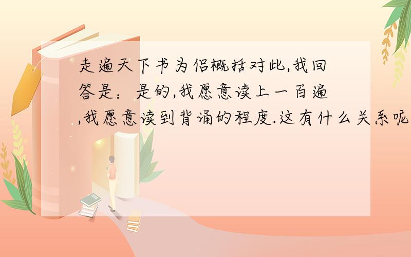 走遍天下书为侣概括对此,我回答是：是的,我愿意读上一百遍,我愿意读到背诵的程度.这有什么关系呢?你不会因为以前见过你的朋友就不愿再见到他们了吧?你不会因为熟悉家中的一切就弃家