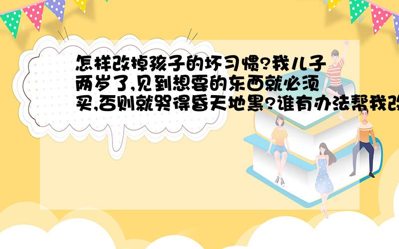 怎样改掉孩子的坏习惯?我儿子两岁了,见到想要的东西就必须买,否则就哭得昏天地黑?谁有办法帮我改掉他的坏习惯呀?