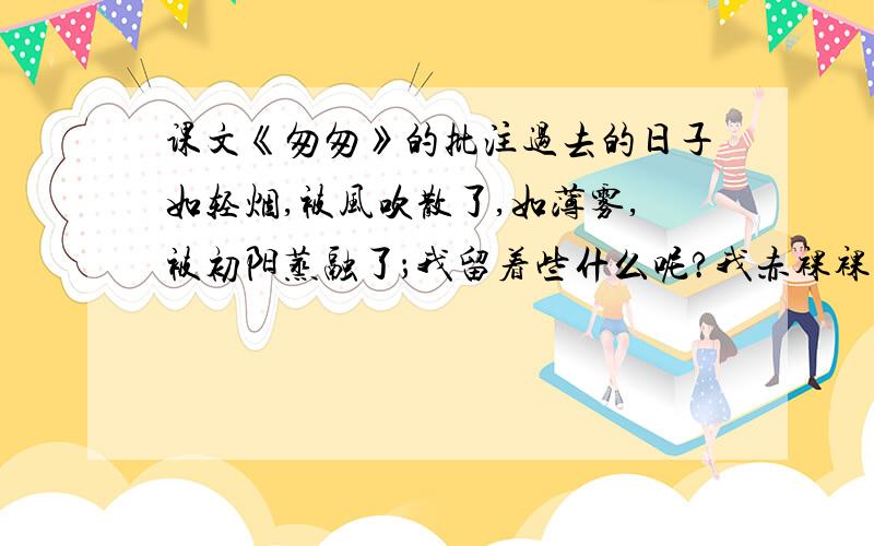 课文《匆匆》的批注过去的日子如轻烟,被风吹散了,如薄雾,被初阳蒸融了；我留着些什么呢?我赤裸裸的来到这世界,转眼间也将赤裸裸的回去罢?