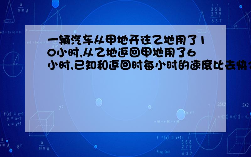 一辆汽车从甲地开往乙地用了10小时,从乙地返回甲地用了6小时,已知和返回时每小时的速度比去快20KM,这辆车的平均速度是多少KM?