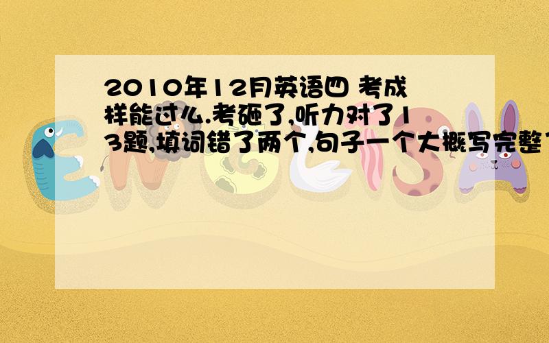 2010年12月英语四 考成样能过么.考砸了,听力对了13题,填词错了两个,句子一个大概写完整了大半句,其他两个差不多和没写一样粗读对了6个 精读对了5个 完形大概15个不到 作文一般还有翻译,一