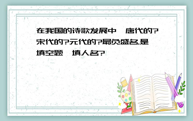 在我国的诗歌发展中,唐代的?宋代的?元代的?最负盛名.是填空题,填人名?