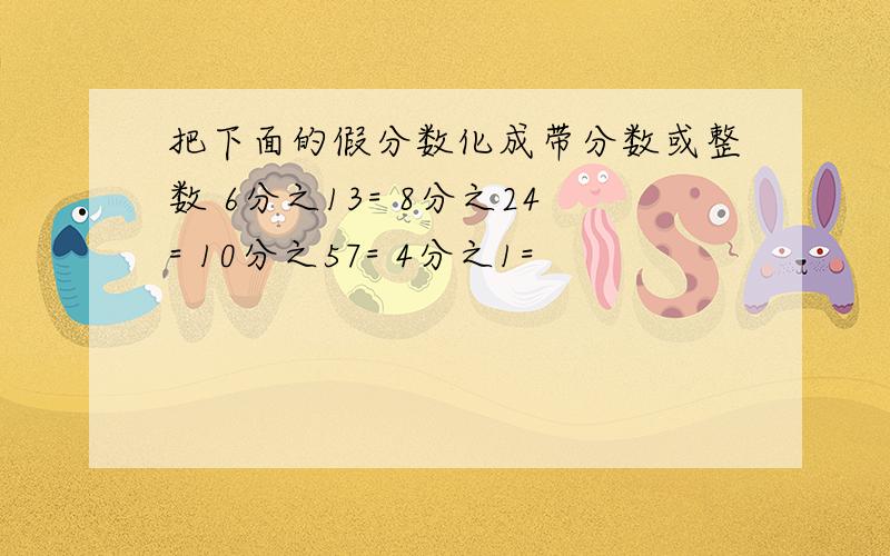 把下面的假分数化成带分数或整数 6分之13= 8分之24= 10分之57= 4分之1=