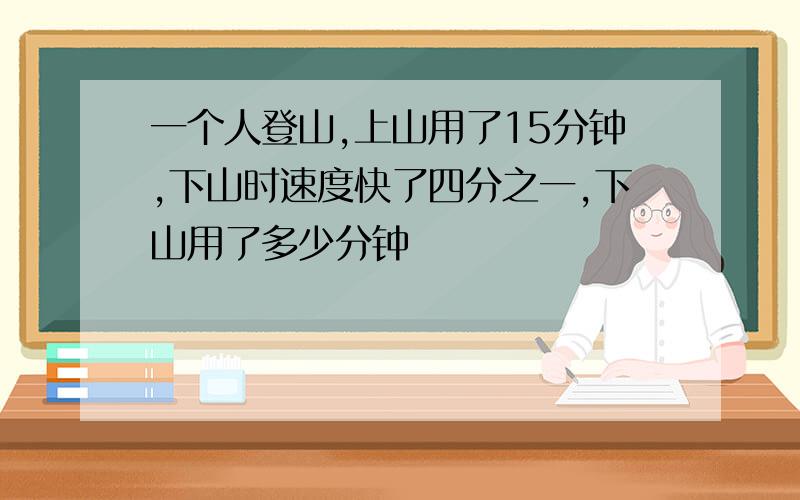 一个人登山,上山用了15分钟,下山时速度快了四分之一,下山用了多少分钟