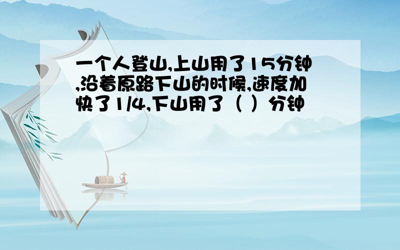 一个人登山,上山用了15分钟,沿着原路下山的时候,速度加快了1/4,下山用了（ ）分钟