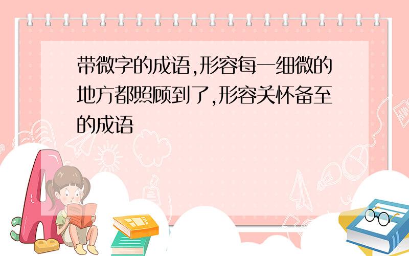 带微字的成语,形容每一细微的地方都照顾到了,形容关怀备至的成语