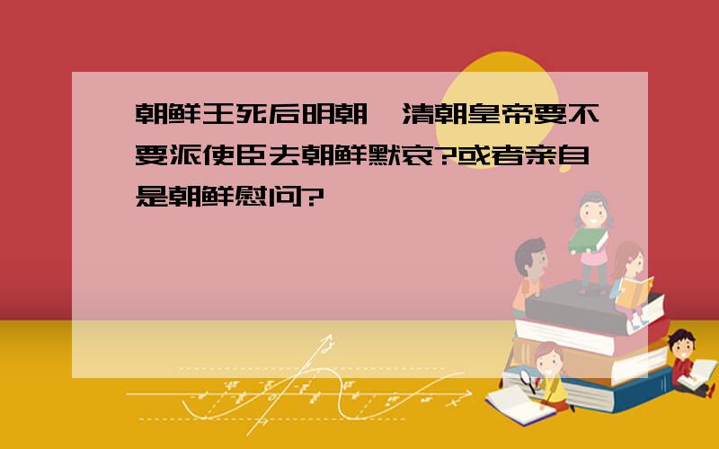 朝鲜王死后明朝、清朝皇帝要不要派使臣去朝鲜默哀?或者亲自是朝鲜慰问?