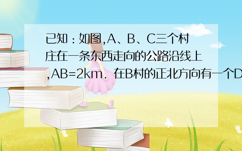 已知：如图,A、B、C三个村庄在一条东西走向的公路沿线上,AB=2km．在B村的正北方向有一个D村,