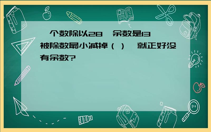 一个数除以28,余数是13,被除数最小减掉（）,就正好没有余数?