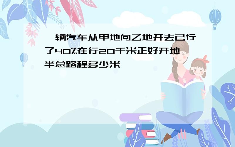 一辆汽车从甲地向乙地开去已行了40%在行20千米正好开地半总路程多少米