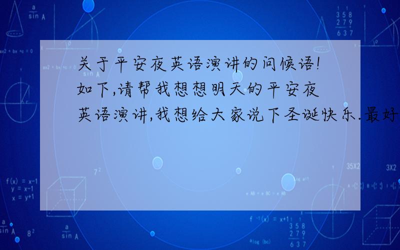 关于平安夜英语演讲的问候语!如下,请帮我想想明天的平安夜英语演讲,我想给大家说下圣诞快乐.最好带上good evening,ladies and gentleman.I am very glad to stand here and give you a short speech.today my topic is ..