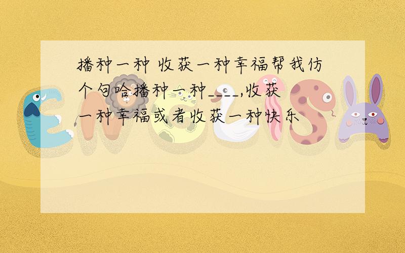 播种一种 收获一种幸福帮我仿个句哈播种一种____,收获一种幸福或者收获一种快乐