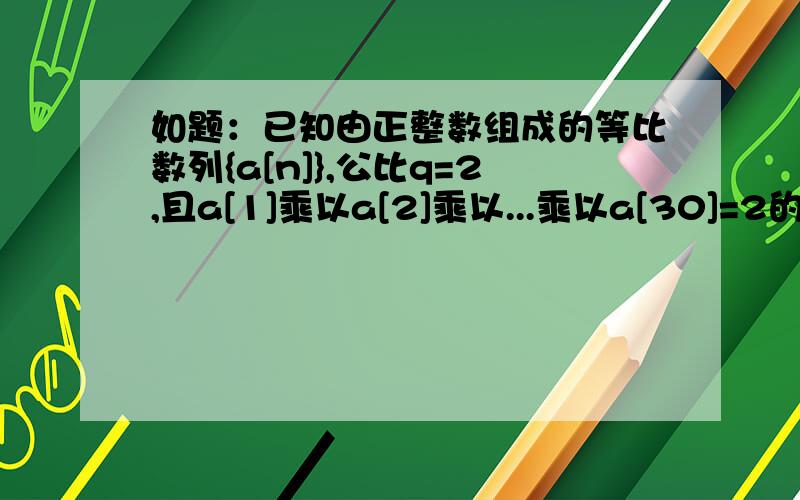 如题：已知由正整数组成的等比数列{a[n]},公比q=2,且a[1]乘以a[2]乘以...乘以a[30]=2的30次方,则a[3]乘以a[6]乘以a[9]乘以...乘以a[30]=?（ B）A.2的10次方 B.2的20次方 C.2的16次方 D.2的15次方老师的解释：