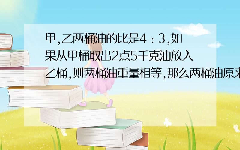 甲,乙两桶油的比是4：3,如果从甲桶取出2点5千克油放入乙桶,则两桶油重量相等,那么两桶油原来各有油多少千克?