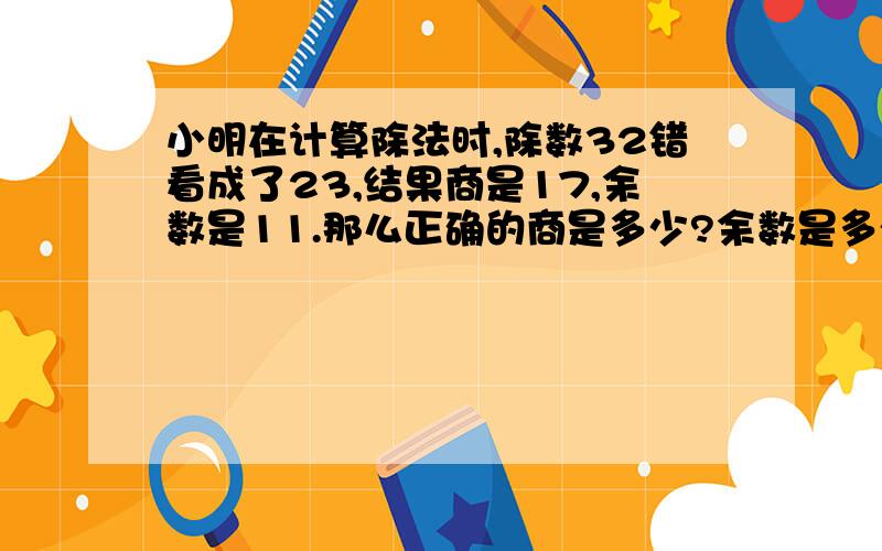 小明在计算除法时,除数32错看成了23,结果商是17,余数是11.那么正确的商是多少?余数是多少?