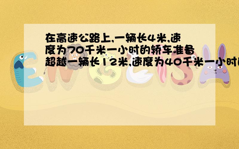 在高速公路上,一辆长4米,速度为70千米一小时的轿车准备超越一辆长12米,速度为40千米一小时的卡车,则轿车从开始追及到超越卡车 ,需要花费的时间是多少秒?单位不要用字母表示!列方程...