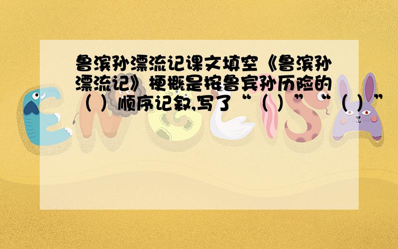 鲁滨孙漂流记课文填空《鲁滨孙漂流记》梗概是按鲁宾孙历险的（ ）顺序记叙,写了“（ ）”“（ ）”“（ ）”“（ ）”“（ ）”,突出了表现了鲁滨孙在恶劣的生存环境下,（ ）、（ ）