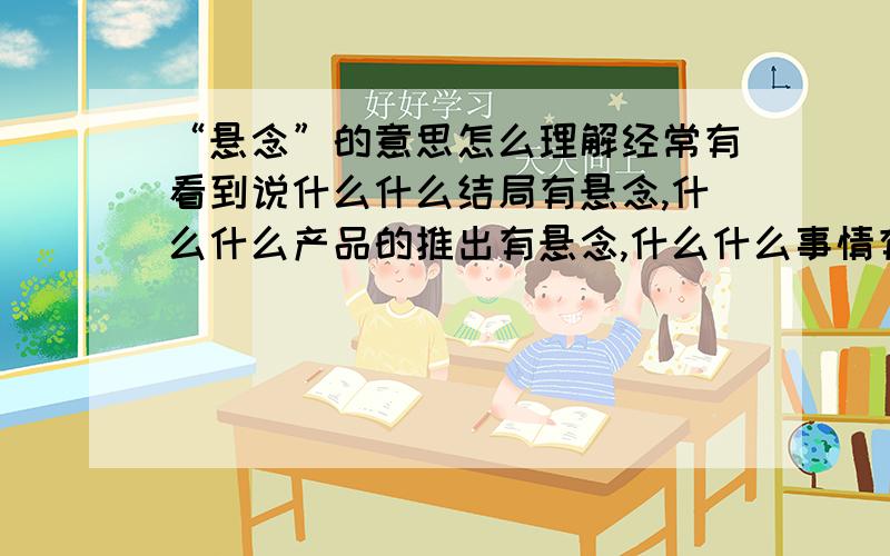 “悬念”的意思怎么理解经常有看到说什么什么结局有悬念,什么什么产品的推出有悬念,什么什么事情有悬念,具体这个悬念怎么理解,不要复制百度百科的,通俗点说明一下并举几个相关例子