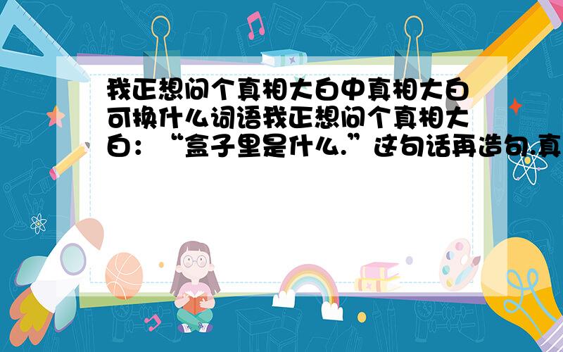 我正想问个真相大白中真相大白可换什么词语我正想问个真相大白：“盒子里是什么.”这句话再造句.真相大白造句