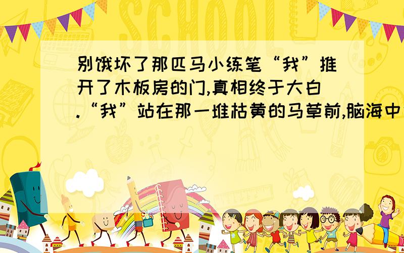 别饿坏了那匹马小练笔“我”推开了木板房的门,真相终于大白.“我”站在那一堆枯黄的马草前,脑海中也许会浮现出一幕幕往事；耳畔也许还会回响着守摊的残疾青年说过的每一句话；也许