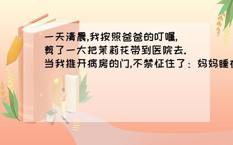 一天清晨,我按照爸爸的叮嘱,剪了一大把茉莉花带到医院去.当我推开病房的门,不禁怔住了：妈妈睡在病床上,嘴角边挂着恬静的微笑；爸爸坐在床前的椅子上,一只手紧握着妈*的手,头伏在