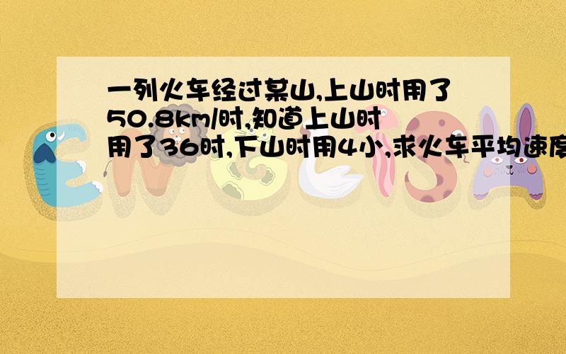 一列火车经过某山,上山时用了50.8km/时,知道上山时用了36时,下山时用4小,求火车平均速度