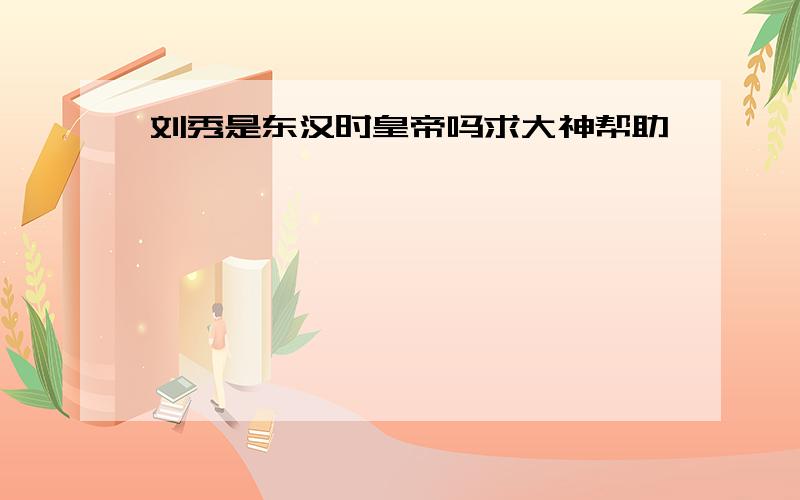 刘秀是东汉时皇帝吗求大神帮助