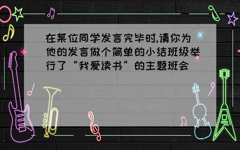 在某位同学发言完毕时,请你为他的发言做个简单的小结班级举行了“我爱读书”的主题班会）