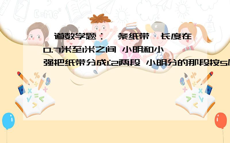 一道数学题：一条纸带,长度在0.7米至1米之间 小明和小强把纸带分成1:2两段 小明分的那段按5厘米...一条纸带,长度在0.7米至1米之间,小明和小强把纸带分成1:2两段,小明分的那段按5厘米一段一