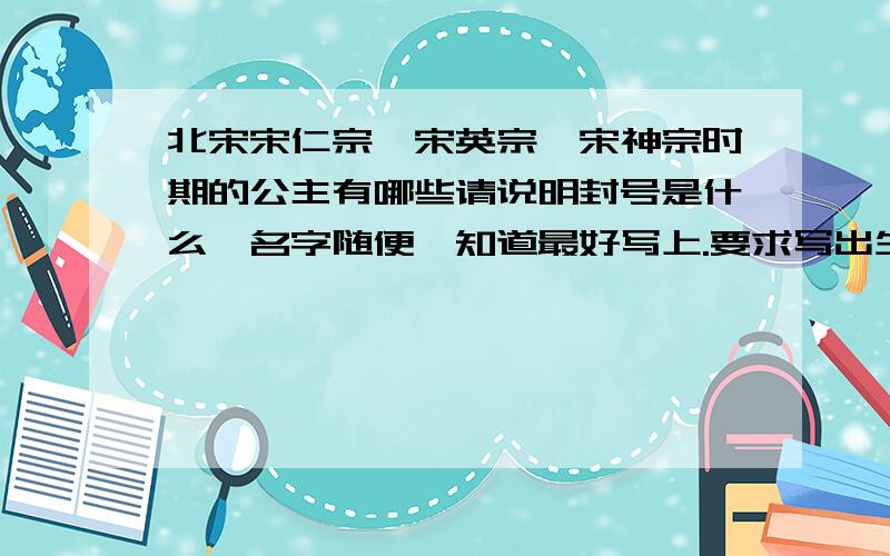 北宋宋仁宗、宋英宗、宋神宗时期的公主有哪些请说明封号是什么,名字随便,知道最好写上.要求写出生卒年.