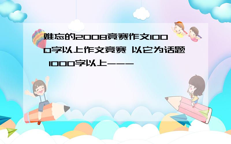 难忘的2008竞赛作文1000字以上作文竞赛 以它为话题 1000字以上---