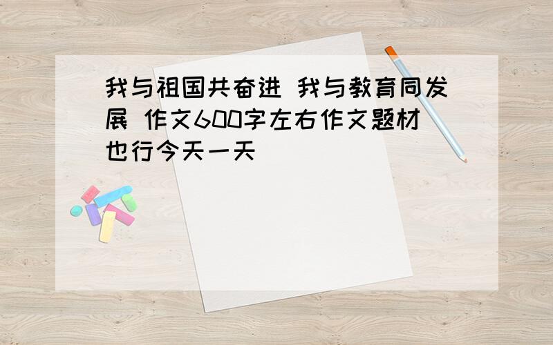 我与祖国共奋进 我与教育同发展 作文600字左右作文题材也行今天一天