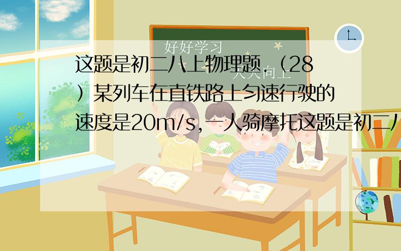 这题是初二八上物理题.（28）某列车在直铁路上匀速行驶的速度是20m/s,一人骑摩托这题是初二八上物理题.  （28）某列车在直铁路上匀速行驶的速度是20m/s,一人骑摩托车在与铁路平行的公路