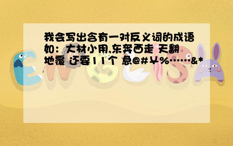 我会写出含有一对反义词的成语如：大材小用,东奔西走 天翻地覆 还要11个 急@#￥%……&*