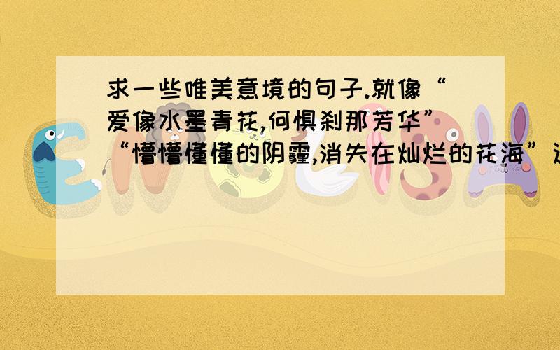 求一些唯美意境的句子.就像“爱像水墨青花,何惧刹那芳华”“懵懵懂懂的阴霾,消失在灿烂的花海”这样的短句.越多越好!