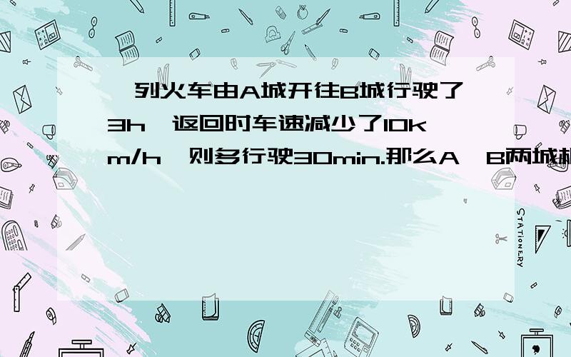 一列火车由A城开往B城行驶了3h,返回时车速减少了10km/h,则多行驶30min.那么A,B两城相距的千米数是一元一次方程一定要有过程!