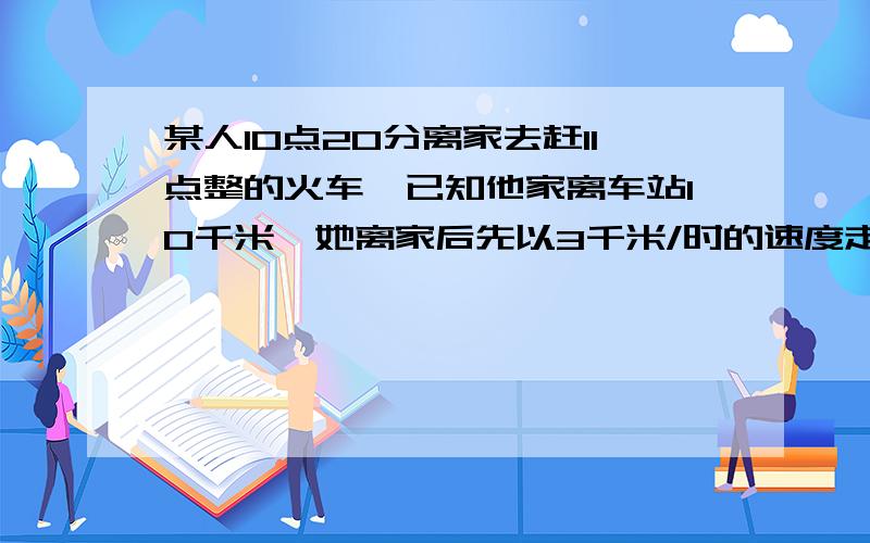 某人10点20分离家去赶11点整的火车,已知他家离车站10千米,她离家后先以3千米/时的速度走了5分钟然后打的问的士速度至少是多少才能保证他提前10分钟到达车站