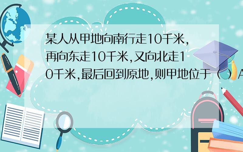 某人从甲地向南行走10千米,再向东走10千米,又向北走10千米,最后回到原地,则甲地位于（ ）A、赤道上 B、北极点上C、南极点上 D、无法确定急,非常急!