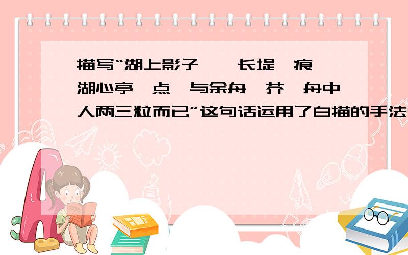 描写“湖上影子,惟长堤一痕,湖心亭一点,与余舟一芥,舟中人两三粒而已”这句话运用了白描的手法,请把这句话运用描写手法写出来!要描写!